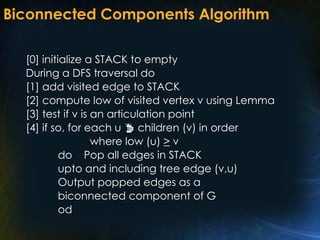 Biconnected Components Algorithm
[0] initialize a STACK to empty
During a DFS traversal do
[1] add visited edge to STACK
[2] compute low of visited vertex v using Lemma
[3] test if v is an articulation point
[4] if so, for each u  children (v) in order
where low (u) > v
do Pop all edges in STACK
upto and including tree edge (v,u)
Output popped edges as a
biconnected component of G
od
 