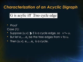 Characterization of an Acyclic Digraph
• Proof
Case (1):
• Suppose (u,v)  E is a cycle edge, so v → u.
• But let e1,…ek be the tree edges from v to u.
• Then (u,v), e1,…ek is a cycle.
*
G is acylic iff no cycle edge

 