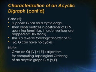 Characterization of an Acyclic
Digraph (cont’d)
Case (2):
• Suppose G has no a cycle edge
• Then order vertices in postorder of DFS
spanning forest (i.e. in order vertices are
popped off DFS stack).
• This is a reverse topological order of G.
• So, G can have no cycles.
Note:
Gives an O(|V|+|E|) algorithm
for computing Topological Ordering
of an acyclic graph G = (V,E)
 