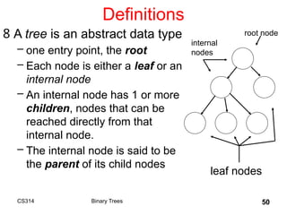 50
Definitions
8 A tree is an abstract data type
– one entry point, the root
– Each node is either a leaf or an
internal node
– An internal node has 1 or more
children, nodes that can be
reached directly from that
internal node.
– The internal node is said to be
the parent of its child nodes
root node
leaf nodes
internal
nodes
Binary Trees
CS314
 