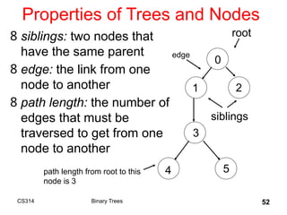 52
Properties of Trees and Nodes
8 siblings: two nodes that
have the same parent
8 edge: the link from one
node to another
8 path length: the number of
edges that must be
traversed to get from one
node to another
root
siblings
edge
path length from root to this
node is 3
Binary Trees
CS314
0
1 2
3
4 5
 