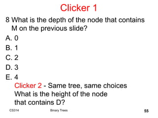 Clicker 1
8 What is the depth of the node that contains
M on the previous slide?
A. 0
B. 1
C. 2
D. 3
E. 4
Clicker 2 - Same tree, same choices
What is the height of the node
that contains D?
55
Binary Trees
CS314
 