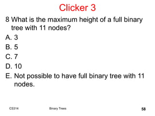 Clicker 3
8 What is the maximum height of a full binary
tree with 11 nodes?
A. 3
B. 5
C. 7
D. 10
E. Not possible to have full binary tree with 11
nodes.
CS314 Binary Trees 58
 