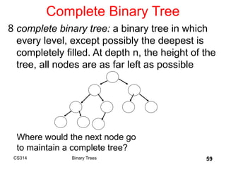59
Complete Binary Tree
8 complete binary tree: a binary tree in which
every level, except possibly the deepest is
completely filled. At depth n, the height of the
tree, all nodes are as far left as possible
Where would the next node go
to maintain a complete tree?
Binary Trees
CS314
 