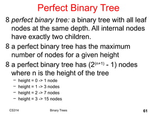 61
Perfect Binary Tree
8 perfect binary tree: a binary tree with all leaf
nodes at the same depth. All internal nodes
have exactly two children.
8 a perfect binary tree has the maximum
number of nodes for a given height
8 a perfect binary tree has (2(n+1)
- 1) nodes
where n is the height of the tree
– height = 0 -> 1 node
– height = 1 -> 3 nodes
– height = 2 -> 7 nodes
– height = 3 -> 15 nodes
Binary Trees
CS314
 
