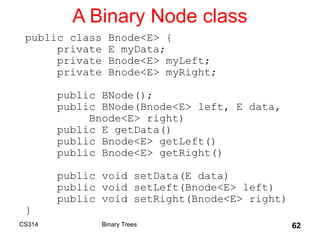 62
A Binary Node class
public class Bnode<E> {
private E myData;
private Bnode<E> myLeft;
private Bnode<E> myRight;
public BNode();
public BNode(Bnode<E> left, E data,
Bnode<E> right)
public E getData()
public Bnode<E> getLeft()
public Bnode<E> getRight()
public void setData(E data)
public void setLeft(Bnode<E> left)
public void setRight(Bnode<E> right)
}
Binary Trees
CS314
 