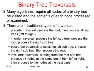 63
Binary Tree Traversals
8 Many algorithms require all nodes of a binary tree
be visited and the contents of each node processed
or examined.
8 There are 4 traditional types of traversals
– preorder traversal: process the root, then process all sub
trees (left to right)
– in order traversal: process the left sub tree, process the
root, process the right sub tree
– post order traversal: process the left sub tree, process
the right sub tree, then process the root
– level order traversal: starting from the root of a tree,
process all nodes at the same depth from left to right,
then proceed to the nodes at the next depth.
Binary Trees
CS314
 