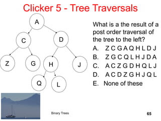 65
Clicker 5 - Tree Traversals
D
C
Z
A
G H J
Q L
Binary Trees
What is a the result of a
post order traversal of
the tree to the left?
A. Z C G A Q H L D J
B. Z G C Q L H J D A
C. A C Z G D H Q L J
D. A C D Z G H J Q L
E. None of these
 