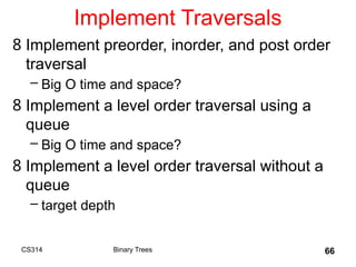 66
Implement Traversals
8 Implement preorder, inorder, and post order
traversal
– Big O time and space?
8 Implement a level order traversal using a
queue
– Big O time and space?
8 Implement a level order traversal without a
queue
– target depth
Binary Trees
CS314
 