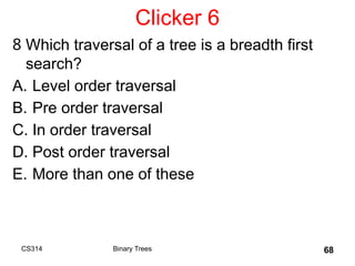Clicker 6
8 Which traversal of a tree is a breadth first
search?
A. Level order traversal
B. Pre order traversal
C. In order traversal
D. Post order traversal
E. More than one of these
CS314 Binary Trees 68
 