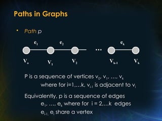 Paths in Graphs
• Path p
P is a sequence of vertices v0, v1, …, vk
where for i=1,…k, vi-1 is adjacent to vi
Equivalently, p is a sequence of edges
e1, …, ek where for i = 2,…k edges
ei-1, ei share a vertex
V1
V2 Vk-1 Vk
ek
e2
e1
Vo
 