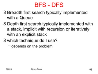 BFS - DFS
8 Breadth first search typically implemented
with a Queue
8 Depth first search typically implemented with
a stack, implicit with recursion or iteratively
with an explicit stack
8 which technique do I use?
– depends on the problem
CS314 Binary Trees 85
 