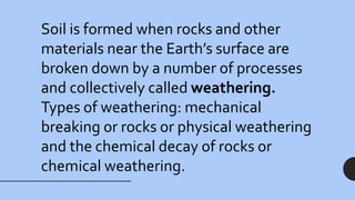 Soil is formed when rocks and other
materials near the Earth’s surface are
broken down by a number of processes
and collectively called weathering.
Types of weathering: mechanical
breaking or rocks or physical weathering
and the chemical decay of rocks or
chemical weathering.
 