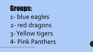 Groups:
1- blue eagles
2- red dragons
3-Yellow tigers
4- Pink Panthers
 