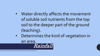 Rainfall
• Water directly affects the movement
of soluble soil nutrients from the top
soil to the deeper part of the ground
(leaching).
• Determines the kind of vegetation in
an area.
 