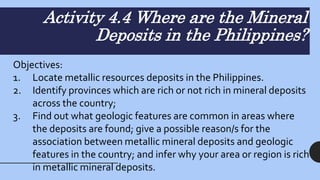 Activity 4.4 Where are the Mineral
Deposits in the Philippines?
Objectives:
1. Locate metallic resources deposits in the Philippines.
2. Identify provinces which are rich or not rich in mineral deposits
across the country;
3. Find out what geologic features are common in areas where
the deposits are found; give a possible reason/s for the
association between metallic mineral deposits and geologic
features in the country; and infer why your area or region is rich
in metallic mineral deposits.
 