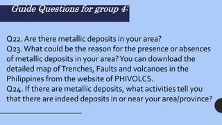 Guide Questions for group 4:
Q22. Are there metallic deposits in your area?
Q23.What could be the reason for the presence or absences
of metallic deposits in your area?You can download the
detailed map ofTrenches, Faults and volcanoes in the
Philippines from the website of PHIVOLCS.
Q24. If there are metallic deposits, what activities tell you
that there are indeed deposits in or near your area/province?
 