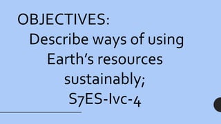 OBJECTIVES:
Describe ways of using
Earth’s resources
sustainably;
S7ES-Ivc-4
 