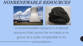 NONRENEWABLE RESOURCES
A nonrenewable resource is a natural
resource that cannot be re-made or re-
grown at a scale comparable to its
consumption.
 