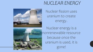 NUCLEAR ENERGY
Nuclear fission uses
uranium to create
energy.
Nuclear energy is a
nonrenewable resource
because once the
uranium is used, it is
gone!
 