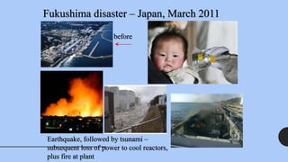 Fukushima disaster – Japan, March 2011
Earthquake, followed by tsunami –
subsequent loss of power to cool reactors,
plus fire at plant
before
 