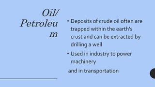 Oil/
Petroleu
m
• Deposits of crude oil often are
trapped within the earth's
crust and can be extracted by
drilling a well
• Used in industry to power
machinery
and in transportation
 