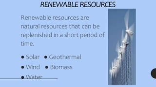 RENEWABLE RESOURCES
Renewable resources are
natural resources that can be
replenished in a short period of
time.
● Solar ● Geothermal
● Wind ● Biomass
● Water
 