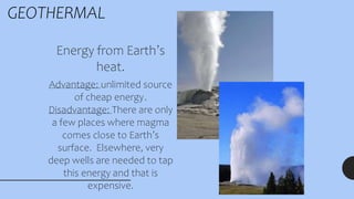 GEOTHERMAL
Energy from Earth’s
heat.
Advantage: unlimited source
of cheap energy.
Disadvantage: There are only
a few places where magma
comes close to Earth’s
surface. Elsewhere, very
deep wells are needed to tap
this energy and that is
expensive.
 