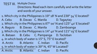 TEST III. Multiple Choice
Directions: Read each item carefully and write the letter
and words of your answer.
1.Which city in the Philippines is 10° 18’ N and 230° 54’ E located?
A. Cebu B. Davao C. Manila D.Tagaytay
2.Which city in the Philippines is 07° 00’ N and 125° 40’ E located?
A. Baguio B. Davao C. Manila D. Zamboanga
3.Which city in the Philippines is 14° 40’ N and 121° 03’ E located?
A. Bataan B. Cebu C. Pampanga D.Tacloban
4. In which body of water is 15° S, 75° E located?
A. Arctic B. Atlantic C. Indian D. Pacific
5. In which body of water is 30° N, 45°W Located?
A. Arctic B. Atlantic C. Indian D. Pacific
 