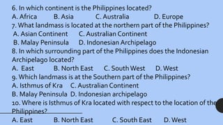 6. In which continent is the Philippines located?
A. Africa B. Asia C. Australia D. Europe
7.What landmass is located at the northern part of the Philippines?
A. Asian Continent C. Australian Continent
B. Malay Peninsula D. Indonesian Archipelago
8. In which surrounding part of the Philippines does the Indonesian
Archipelago located?
A. East B. North East C. SouthWest D. West
9.Which landmass is at the Southern part of the Philippines?
A. Isthmus of Kra C. Australian Continent
B. Malay Peninsula D. Indonesian archipelago
10.Where is Isthmus of Kra located with respect to the location of the
Philippines?
A. East B. North East C. South East D. West
 