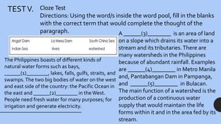 TESTV. Cloze Test
Directions: Using the word/s inside the word pool, fill in the blanks
with the correct term that would complete the thought of the
paragraph.
The Philippines boasts of different kinds of
natural water forms such as bays,
______(1)________, lakes, falls, gulfs, straits, and
swamps.The two big bodies of water on the west
and east side of the country: the Pacific Ocean in
the east and ______(2)________ in theWest.
People need fresh water for many purposes; for
irrigation and generate electricity.
A ______(3)________ is an area of land
on a slope which drains its water into a
stream and its tributaries.There are
many watersheds in the Philippines
because of abundant rainfall. Examples
are ______(4)________ in Metro Manila
and, Pantabangan Dam in Pampanga,
and ______(5)________ in Bulacan.
The main function of a watershed is the
production of a continuous water
supply that would maintain the life
forms within it and in the area fed by its
stream.
 