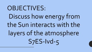 OBJECTIVES:
Discuss how energy from
the Sun interacts with the
layers of the atmosphere
S7ES-Ivd-5
 