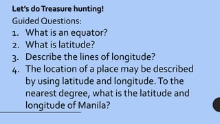 Let’s doTreasure hunting!
Guided Questions:
1. What is an equator?
2. What is latitude?
3. Describe the lines of longitude?
4. The location of a place may be described
by using latitude and longitude.To the
nearest degree, what is the latitude and
longitude of Manila?
 