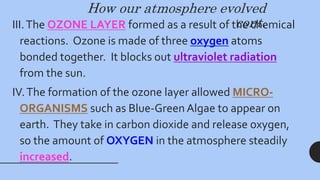 How our atmosphere evolved
cont.
III.The OZONE LAYER formed as a result of the chemical
reactions. Ozone is made of three oxygen atoms
bonded together. It blocks out ultraviolet radiation
from the sun.
IV.The formation of the ozone layer allowed MICRO-
ORGANISMS such as Blue-Green Algae to appear on
earth. They take in carbon dioxide and release oxygen,
so the amount of OXYGEN in the atmosphere steadily
increased.
 