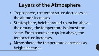 1. Troposphere, the temperature decreases as
the altitude increases
2. Stratosphere, height around 10-20 km above
the ground, the temperature is almost the
same. From about 20 to 50 km above, the
temperature increases.
3. Mesosphere, the temperature decreases as
height increases.
 