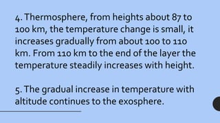 4.Thermosphere, from heights about 87 to
100 km, the temperature change is small, it
increases gradually from about 100 to 110
km. From 110 km to the end of the layer the
temperature steadily increases with height.
5.The gradual increase in temperature with
altitude continues to the exosphere.
 