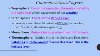Characteristics of layers
• Troposphere: Contains Convection Currents created by
the sun’s heat which cause most of our weather
• Stratosphere: Contains the Ozone Layer.
– prevents some ultraviolet radiation UV light from reaching
Earth’s surface, also where airplanes fly.
• Mesosphere: Meteors burn up when they hit this layer.
• Thermosphere: Divided into Ionosphere and Exosphere.
Satellites & Radio waves travel in this layer.This is the
hottest layer
 