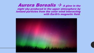 Aurora Borealis  A glow in the
night sky produced in the upper atmosphere by
ionized particles from the solar wind interacting
with Earth’s magnetic field.
 