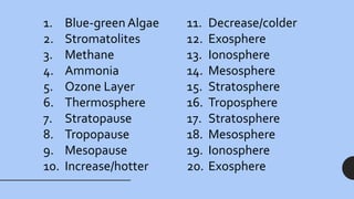 11. Decrease/colder
12. Exosphere
13. Ionosphere
14. Mesosphere
15. Stratosphere
16. Troposphere
17. Stratosphere
18. Mesosphere
19. Ionosphere
20. Exosphere
1. Blue-green Algae
2. Stromatolites
3. Methane
4. Ammonia
5. Ozone Layer
6. Thermosphere
7. Stratopause
8. Tropopause
9. Mesopause
10. Increase/hotter
 
