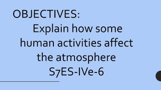 OBJECTIVES:
Explain how some
human activities affect
the atmosphere
S7ES-IVe-6
 