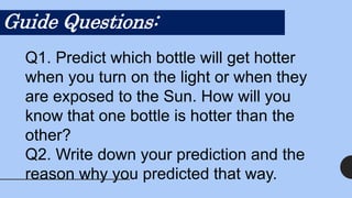 Guide Questions:
Q1. Predict which bottle will get hotter
when you turn on the light or when they
are exposed to the Sun. How will you
know that one bottle is hotter than the
other?
Q2. Write down your prediction and the
reason why you predicted that way.
 