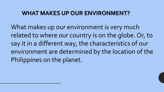 WHAT MAKES UP OUR ENVIRONMENT?
What makes up our environment is very much
related to where our country is on the globe. Or, to
say it in a different way, the characteristics of our
environment are determined by the location of the
Philippines on the planet.
 
