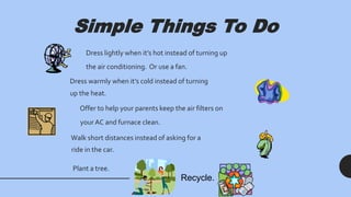 Simple Things To Do
Dress lightly when it’s hot instead of turning up
the air conditioning. Or use a fan.
Dress warmly when it’s cold instead of turning
up the heat.
Offer to help your parents keep the air filters on
your AC and furnace clean.
Walk short distances instead of asking for a
ride in the car.
Plant a tree.
Recycle.
 