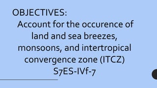 OBJECTIVES:
Account for the occurence of
land and sea breezes,
monsoons, and intertropical
convergence zone (ITCZ)
S7ES-IVf-7
 