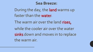 Sea Breeze:
During the day, the land warms up
faster than the water.
The warm air over the land rises,
while the cooler air over the water
sinks down and moves in to replace
the warm air.
 
