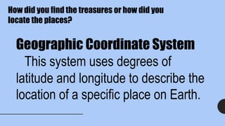 Geographic Coordinate System
This system uses degrees of
latitude and longitude to describe the
location of a specific place on Earth.
How did you find the treasures or how did you
locate the places?
 