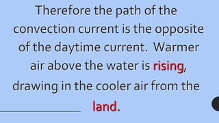 Therefore the path of the
convection current is the opposite
of the daytime current. Warmer
air above the water is rising,
drawing in the cooler air from the
land.
 