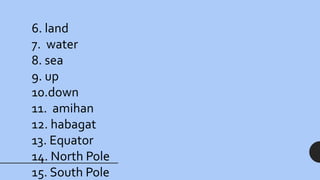 6. land
7. water
8. sea
9. up
10.down
11. amihan
12. habagat
13. Equator
14. North Pole
15. South Pole
 