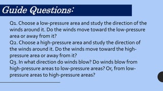 Guide Questions:
Q1. Choose a low-pressure area and study the direction of the
winds around it. Do the winds move toward the low-pressure
area or away from it?
Q2. Choose a high-pressure area and study the direction of
the winds around it. Do the winds move toward the high-
pressure area or away from it?
Q3. In what direction do winds blow? Do winds blow from
high-pressure areas to low-pressure areas? Or, from low-
pressure areas to high-pressure areas?
 