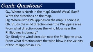 Guide Questions:
Q4.Where is North in the map? South?West? East?
Write the directions on the map.
Q5.Where is the Philippines on the map? Encircle it.
Q6. Study the wind direction near the Philippine area.
From what direction does the wind blow near the
Philippines in January?
Q7. Study the wind direction near the Philippine area.
From what direction does the wind blow in the vicinity
of the Philippines in July?
 